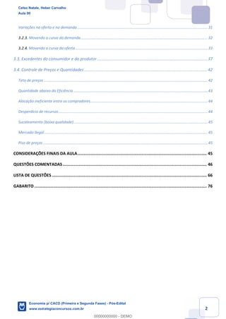 2
Variações na oferta e na demanda ............................................................................................................................ 31
3.2.3. Movendo a curva da demanda......................................................................................................................... 32
3.2.4. Movendo a curva da oferta .............................................................................................................................. 33
3.3. Excedentes do consumidor e do produtor.................................................................................................37
3.4. Controle de Preços e Quantidades ............................................................................................................42
Teto de preços ............................................................................................................................................................ 42
Quantidade abaixo da Eficiência................................................................................................................................ 43
Alocação ineficiente entre os compradores................................................................................................................ 44
Desperdício de recursos.............................................................................................................................................. 44
Sucateamento (baixa qualidade)................................................................................................................................ 45
Mercado Ilegal............................................................................................................................................................ 45
Piso de preços............................................................................................................................................................. 45
CONSIDERAÇÕES FINAIS DA AULA......................................................................................................... 45
QUESTÕES COMENTADAS..................................................................................................................... 46
LISTA DE QUESTÕES.............................................................................................................................. 66
GABARITO ............................................................................................................................................ 76
Celso Natale, Heber Carvalho
Aula 00
Economia p/ CACD (Primeira e Segunda Fases) - Pós-Edital
www.estrategiaconcursos.com.br
0
00000000000 - DEMO
 