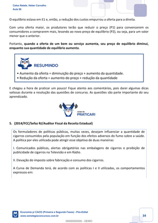 34
O equilíbrio estava em E1 e, então, a redução dos custos empurrou a oferta para a direita.
Com uma oferta maior, os produtores terão que reduzir o preço (P1) para convencerem os
consumidores a comprarem mais, levando ao novo preço de equilíbrio (P2), ou seja, para um valor
menor que o anterior.
Portanto, quando a oferta de um bem ou serviço aumenta, seu preço de equilíbrio diminui,
enquanto sua quantidade de equilíbrio aumenta.
• Aumento da oferta = diminuição do preço + aumento da quantidade.
• Redução da oferta = aumento do preço + redução da quantidade
E chegou a hora de praticar um pouco! Fique atento aos comentários, pois darei algumas dicas
valiosas durante a resolução das questões de concurso. As questões são parte importante do seu
aprendizado.
5. (2014/FCC/Sefaz RJ/Auditor Fiscal da Receita Estadual)
Os formuladores de políticas públicas, muitas vezes, desejam influenciar a quantidade de
cigarros consumidos pela população em função dos efeitos adversos do fumo sobre a saúde.
A política por eles utilizada pode atingir esse objetivo de duas maneiras:
I. Comunicados públicos, alertas obrigatórios nas embalagens de cigarros e proibição de
publicidade de cigarros na Televisão e em Rádio.
II. Elevação do imposto sobre fabricação e consumo dos cigarros.
A Curva de Demanda terá, de acordo com as políticas I e II utilizadas, os comportamentos
expressos em:
Celso Natale, Heber Carvalho
Aula 00
Economia p/ CACD (Primeira e Segunda Fases) - Pós-Edital
www.estrategiaconcursos.com.br
0
00000000000 - DEMO
 