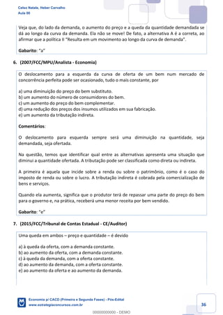 36
Veja que, do lado da demanda, o aumento do preço e a queda da quantidade demandada se
dá ao longo da curva da demanda. Ela não se move! De fato, a alternativa A é a correta, ao
afirmar que a política II “Resulta em um movimento ao longo da curva de demanda”.
Gabarito: “a”
6. (2007/FCC/MPU/Analista - Economia)
O deslocamento para a esquerda da curva de oferta de um bem num mercado de
concorrência perfeita pode ser ocasionado, tudo o mais constante, por
a) uma diminuição do preço do bem substituto.
b) um aumento do número de consumidores do bem.
c) um aumento do preço do bem complementar.
d) uma redução dos preços dos insumos utilizados em sua fabricação.
e) um aumento da tributação indireta.
Comentários:
O deslocamento para esquerda sempre será uma diminuição na quantidade, seja
demandada, seja ofertada.
Na questão, temos que identificar qual entre as alternativas apresenta uma situação que
diminui a quantidade ofertada. A tributação pode ser classificada como direta ou indireta.
A primeira é aquela que incide sobre a renda ou sobre o patrimônio, como é o caso do
imposto de renda ou sobre o lucro. A tributação indireta é cobrada pela comercialização de
bens e serviços.
Quando ela aumenta, significa que o produtor terá de repassar uma parte do preço do bem
para o governo e, na prática, receberá uma menor receita por bem vendido.
Gabarito: “e”
7. (2015/FCC/Tribunal de Contas Estadual - CE/Auditor)
Uma queda em ambos – preço e quantidade – é devido
a) à queda da oferta, com a demanda constante.
b) ao aumento da oferta, com a demanda constante.
c) à queda da demanda, com a oferta constante.
d) ao aumento da demanda, com a oferta constante.
e) ao aumento da oferta e ao aumento da demanda.
Celso Natale, Heber Carvalho
Aula 00
Economia p/ CACD (Primeira e Segunda Fases) - Pós-Edital
www.estrategiaconcursos.com.br
0
00000000000 - DEMO
 