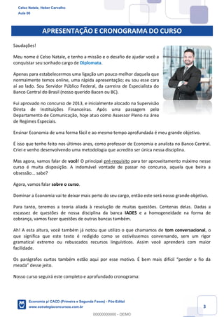 3
APRESENTAÇÃO E CRONOGRAMA DO CURSO
Saudações!
Meu nome é Celso Natale, e tenho a missão e o desafio de ajudar você a
conquistar seu sonhado cargo de Diplomata.
Apenas para estabelecermos uma ligação um pouco melhor daquela que
normalmente temos online, uma rápida apresentação; eu sou esse cara
aí ao lado. Sou Servidor Público Federal, da carreira de Especialista do
Banco Central do Brasil (nosso querido Bacen ou BC).
Fui aprovado no concurso de 2013, e inicialmente alocado na Supervisão
Direta de Instituições Financeiras. Após uma passagem pelo
Departamento de Comunicação, hoje atuo como Assessor Pleno na área
de Regimes Especiais.
Ensinar Economia de uma forma fácil e ao mesmo tempo aprofundada é meu grande objetivo.
É isso que tenho feito nos últimos anos, como professor de Economia e analista no Banco Central.
Criei e venho desenvolvendo uma metodologia que acredito ser única nessa disciplina.
Mas agora, vamos falar de você! O principal pré-requisito para ter aproveitamento máximo nesse
curso é muita disposição. A indomável vontade de passar no concurso, aquela que beira a
obsessão... sabe?
Agora, vamos falar sobre o curso.
Dominar a Economia vai te deixar mais perto do seu cargo, então este será nosso grande objetivo.
Para tanto, teremos a teoria aliada à resolução de muitas questões. Centenas delas. Dadas a
escassez de questões de nossa disciplina da banca IADES e a homogeneidade na forma de
cobrança, vamos fazer questões de outras bancas também.
Ah! A esta altura, você também já notou que utilizo o que chamamos de tom conversacional, o
que significa que este texto é redigido como se estivéssemos conversando, sem um rigor
gramatical extremo ou rebuscados recursos linguísticos. Assim você aprenderá com maior
facilidade.
Os parágrafos curtos também estão aqui por esse motivo. É bem mais difícil “perder o fio da
meada” desse jeito.
Nosso curso seguirá este completo e aprofundado cronograma:
Celso Natale, Heber Carvalho
Aula 00
Economia p/ CACD (Primeira e Segunda Fases) - Pós-Edital
www.estrategiaconcursos.com.br
0
00000000000 - DEMO
 