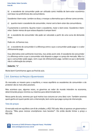 42
b) o excedente do consumidor pode ser utilizado como medida de bem-estar econômico
com base nas preferências dos consumidores.
Excedente é bem-estar. Lembre-se disso, e marque a alternativa que o afirmar como correta.
c) quanto maior o excedente do consumidor, menor será o bem-estar dos consumidores.
É justamente o contrário. Quanto maior o excedente, maior o bem-estar. Excedente é bem-
estar. Gastar menos do que estava disposto é sempre bom!
d) o excedente do consumidor não pode ser calculado a partir de uma curva de demanda
linear.
Pode sim. Já fizemos isso.
e) o excedente do consumidor é a diferença entre o que o consumidor pode pagar e o valor
efetivamente pago.
Essa alternativa está sutilmente incorreta, mas ainda assim está. O excedente do consumidor
é a diferença entre o que o consumidor está disposto a pagar e o preço de mercado. Não é o
que o consumidor pode pagar, nem o que ele efetivamente paga. Lembre-se que a demanda
não é a efetivação da compra.
Gabarito: “b”
Muito bem! Caminhamos agora ao final da aula.
3.4. CONTROLE DE PREÇOS E QUANTIDADES
Os mercados se movem para o equilíbrio, e nesse equilíbrio os excedentes do consumidor e do
produtor são os mais altos possíveis.
Mas acontece que, algumas vezes, os governos ao redor do mundo intervêm na economia,
determinando preços mínimos ou máximos para determinado bem.
Nessa parte da aula, veremos por qual motivo isso costuma ser uma ideia ruim. Também veremos
quem ganha em quem perde com a intervenção, bem como que paga o preço da intervenção.
Teto de preços
O mercado está em equilíbrio com 8 de unidades, a R$2.750 cada. Mas aí aparece um governante e
discursa: “Meu povo merece smartphones mais baratos!”. Ele então decide limitar o preço a
R$1.500.
Celso Natale, Heber Carvalho
Aula 00
Economia p/ CACD (Primeira e Segunda Fases) - Pós-Edital
www.estrategiaconcursos.com.br
0
00000000000 - DEMO
 