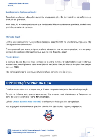 45
Sucateamento (baixa qualidade)
Quando os produtores não podem aumentar seus preços, eles não têm incentivos para oferecerem
produtos de qualidade.
Além disso, há mais compradores do que vendedores! Mesmo com menor qualidade, ainda haverá
gente interessada em comprar.
Mercado Ilegal
Lembra-se do consumidor H, que estava disposto a pagar R$2.750 no smartphone, mas agora não
consegue encontrar nenhum?
É bem provável que apareça algum produtor desonesto que arrume o produto, por um preço
acima do teto estabelecido legalmente, e que ele está disposto a pagar.
Piso de preços
O exemplo de piso de preço mais conhecido é o salário mínimo. O trabalhador deseja vender sua
mão-de-obra, mas o governo determina que ela não pode fazer por menos do que R$880,00 por
mês (em 2016).
Não iremos prolongar o assunto, pois funciona tudo como no teto de preços.
CONSIDERAÇÕES FINAIS DA AULA
Com isso encerramos esta primeira aula, e ficamos um pouco mais perto da sonhada aprovação.
Te vejo na próxima aula, quando veremos um dos assuntos mais interessantes e frequentes na
parte de Microeconomia: a Teoria do Consumidor.
Como é um dos assuntos mais cobrados, teremos muito mais questões para praticar.
Não esqueça de acompanhar as questões comentadas desta aula a seguir e, no precisar:
Celso Natale, Heber Carvalho
Aula 00
Economia p/ CACD (Primeira e Segunda Fases) - Pós-Edital
www.estrategiaconcursos.com.br
0
00000000000 - DEMO
 