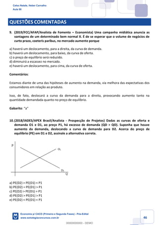 46
QUESTÕES COMENTADAS
9. (2019/FCC/AFAP/Analista de Fomento – Economista) Uma campanha midiática anuncia as
vantagens de um determinado bem normal X. É de se esperar que o volume de negócios de
curto prazo, coeteris paribus, no mercado aumente porque
a) haverá um deslocamento, para a direita, da curva de demanda.
b) haverá um deslocamento, para baixo, da curva de oferta.
c) o preço de equilíbrio será reduzido.
d) diminuirá a escassez no mercado.
e) haverá um deslocamento, para cima, da curva de oferta.
Comentários:
Estamos diante de uma das hipóteses de aumento na demanda, via melhora das expectativas dos
consumidores em relação ao produto.
Isso, de fato, deslocará a curva da demanda para a direita, provocando aumento tanto na
quantidade demandada quanto no preço de equilíbrio.
Gabarito: “a”
10.(2018/IADES/APEX Brasil/Analista - Prospecção de Projetos) Dadas as curvas de oferta e
demanda O1 e D1, ao preço P1, há excesso de demanda (QD > QO). Suponha que houve
aumento da demanda, deslocando a curva de demanda para D2. Acerca do preço de
equilíbrio (PE) em D1 e D2, assinale a alternativa correta.
a) PE(D2) > PE(D1) < P1
b) PE(D2) = PE(D1) > P1
c) PE(D2) > PE(D1) = P1
d) PE(D2) > PE(D1) > P1
e) PE(D2) < PE(D1) < P1
Celso Natale, Heber Carvalho
Aula 00
Economia p/ CACD (Primeira e Segunda Fases) - Pós-Edital
www.estrategiaconcursos.com.br
0
00000000000 - DEMO
 