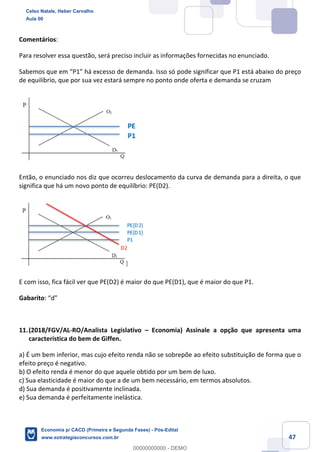 47
Comentários:
Para resolver essa questão, será preciso incluir as informações fornecidas no enunciado.
Sabemos que em “P1” há excesso de demanda. Isso só pode significar que P1 está abaixo do preço
de equilíbrio, que por sua vez estará sempre no ponto onde oferta e demanda se cruzam
Então, o enunciado nos diz que ocorreu deslocamento da curva de demanda para a direita, o que
significa que há um novo ponto de equilíbrio: PE(D2).
E com isso, fica fácil ver que PE(D2) é maior do que PE(D1), que é maior do que P1.
Gabarito: “d”
11.(2018/FGV/AL-RO/Analista Legislativo – Economia) Assinale a opção que apresenta uma
característica do bem de Giffen.
a) É um bem inferior, mas cujo efeito renda não se sobrepõe ao efeito substituição de forma que o
efeito preço é negativo.
b) O efeito renda é menor do que aquele obtido por um bem de luxo.
c) Sua elasticidade é maior do que a de um bem necessário, em termos absolutos.
d) Sua demanda é positivamente inclinada.
e) Sua demanda é perfeitamente inelástica.
Celso Natale, Heber Carvalho
Aula 00
Economia p/ CACD (Primeira e Segunda Fases) - Pós-Edital
www.estrategiaconcursos.com.br
0
00000000000 - DEMO
 
