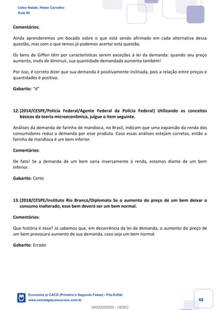 48
Comentários:
Ainda aprenderemos um bocado sobre o que está sendo afirmado em cada alternativa dessa
questão, mas com o que temos já podemos acertar esta questão.
Os bens de Giffen têm por características serem exceções à lei da demanda: quando seu preço
aumento, invés de diminuir, sua quantidade demandada aumenta também!
Por isso, é correto dizer que sua demanda é positivamente inclinada, pois a relação entre preços e
quantidades é positivo.
Gabarito: “d”
12.(2014/CESPE/Polícia Federal/Agente Federal da Polícia Federal) Utilizando os conceitos
básicos da teoria microeconômica, julgue o item seguinte.
Análises da demanda de farinha de mandioca, no Brasil, indicam que uma expansão da renda dos
consumidores reduz a demanda por esse produto. Caso essas análises estejam corretas, então a
farinha de mandioca é um bem inferior.
Comentários:
De fato! Se a demanda de um bem varia inversamente à renda, estamos diante de um bem
inferior.
Gabarito: Certo
13.(2018/CESPE/Instituto Rio Branco/Diplomata Se o aumento do preço de um bem deixar o
consumo inalterado, esse bem deverá ser um bem normal.
Comentários:
Que história é essa? Já sabemos que, em decorrência da lei da demanda, o aumento do preço de
um bem provocará aumento de sua demanda, caso seja um bem normal.
Gabarito: Errado
Celso Natale, Heber Carvalho
Aula 00
Economia p/ CACD (Primeira e Segunda Fases) - Pós-Edital
www.estrategiaconcursos.com.br
0
00000000000 - DEMO
 