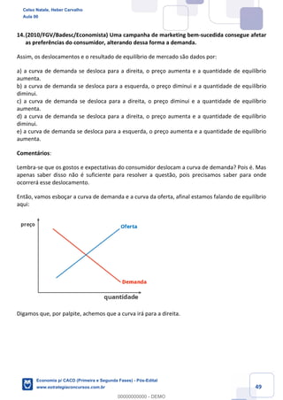 49
14.(2010/FGV/Badesc/Economista) Uma campanha de marketing bem-sucedida consegue afetar
as preferências do consumidor, alterando dessa forma a demanda.
Assim, os deslocamentos e o resultado de equilíbrio de mercado são dados por:
a) a curva de demanda se desloca para a direita, o preço aumenta e a quantidade de equilíbrio
aumenta.
b) a curva de demanda se desloca para a esquerda, o preço diminui e a quantidade de equilíbrio
diminui.
c) a curva de demanda se desloca para a direita, o preço diminui e a quantidade de equilíbrio
aumenta.
d) a curva de demanda se desloca para a direita, o preço aumenta e a quantidade de equilíbrio
diminui.
e) a curva de demanda se desloca para a esquerda, o preço aumenta e a quantidade de equilíbrio
aumenta.
Comentários:
Lembra-se que os gostos e expectativas do consumidor deslocam a curva de demanda? Pois é. Mas
apenas saber disso não é suficiente para resolver a questão, pois precisamos saber para onde
ocorrerá esse deslocamento.
Então, vamos esboçar a curva de demanda e a curva da oferta, afinal estamos falando de equilíbrio
aqui:
Digamos que, por palpite, achemos que a curva irá para a direita.
Celso Natale, Heber Carvalho
Aula 00
Economia p/ CACD (Primeira e Segunda Fases) - Pós-Edital
www.estrategiaconcursos.com.br
0
00000000000 - DEMO
 