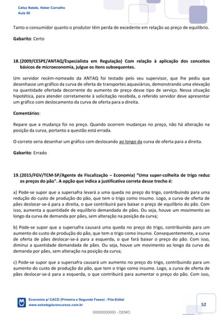 52
Tanto o consumidor quanto o produtor têm perda de excedente em relação ao preço de equilíbrio.
Gabarito: Certo
18.(2009/CESPE/ANTAQ/Especialista em Regulação) Com relação à aplicação dos conceitos
básicos de microeconomia, julgue os itens subsequentes.
Um servidor recém-nomeado da ANTAQ foi testado pelo seu supervisor, que lhe pediu que
desenhasse um gráfico da curva de oferta de transportes aquaviários, demonstrando uma elevação
na quantidade ofertada decorrente do aumento de preço desse tipo de serviço. Nessa situação
hipotética, para atender corretamente à solicitação recebida, o referido servidor deve apresentar
um gráfico com deslocamento da curva de oferta para a direita.
Comentários:
Repare que a mudança foi no preço. Quando ocorrem mudanças no preço, não há alteração na
posição da curva, portanto a questão está errada.
O correto seria desenhar um gráfico com deslocando ao longo da curva de oferta para a direita.
Gabarito: Errado
19.(2015/FGV/TCM-SP/Agente de Fiscalização – Economia) “Uma super-colheita de trigo reduz
os preços do pão". A opção que indica a justificativa correta desse trecho é:
a) Pode-se supor que a supersafra levará a uma queda no preço do trigo, contribuindo para uma
redução do custo de produção do pão, que tem o trigo como insumo. Logo, a curva de oferta de
pães deslocar-se-á para a direita, o que contribuirá para baixar o preço de equilíbrio do pão. Com
isso, aumenta a quantidade de equilíbrio demandada de pães. Ou seja, houve um movimento ao
longo da curva de demanda por pães, sem alteração na posição da curva;
b) Pode-se supor que a supersafra causará uma queda no preço do trigo, contribuindo para um
aumento do custo de produção do pão, que tem o trigo como insumo. Consequentemente, a curva
de oferta de pães deslocar-se-á para a esquerda, o que fará baixar o preço do pão. Com isso,
diminui a quantidade demandada de pães. Ou seja, houve um movimento ao longo da curva de
demanda por pães, sem alteração na posição da curva;
c) Pode-se supor que a supersafra causará um aumento no preço do trigo, contribuindo para um
aumento do custo de produção do pão, que tem o trigo como insumo. Logo, a curva de oferta de
pães deslocar-se-á para a esquerda, o que contribuirá para aumentar o preço do pão. Com isso,
Celso Natale, Heber Carvalho
Aula 00
Economia p/ CACD (Primeira e Segunda Fases) - Pós-Edital
www.estrategiaconcursos.com.br
0
00000000000 - DEMO
 