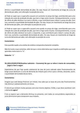 53
diminui a quantidade demandada de pães. Ou seja, houve um movimento ao longo da curva de
demanda por pães, sem alteração na posição da curva;
d) Pode-se supor que a supersafra causará um aumento no preço do trigo, contribuindo para uma
redução do custo de produção do pão, que tem o trigo como insumo. Consequentemente, a curva
de oferta de pães deslocar-se-á para a direita, o que contribuirá para reduzir o preço do pão. Com
isso, aumenta a quantidade demandada de pães. Ou seja, houve um movimento ao longo da curva
de demanda por pães, sem alteração na posição da curva;
e) Pode-se supor que a supersafra causará uma queda no preço do trigo, contribuindo para uma
redução do custo de produção do pão, que tem o trigo como insumo. Consequentemente, a curva
de oferta de pães deslocar-se-á para a esquerda, o que contribuirá para reduzir o preço do pão.
Com isso, aumenta a quantidade demandada de pães. Ou seja, houve um movimento ao longo da
curva de demanda por pães, sem alteração na posição da curva.
Comentários:
Esta questão expõe uma análise de estática comparativa bastante completa.
Não há muito o que comentar, além de que a única alternativa que respeita as definições que você
aprendeu nesta aula é a “a”.
Gabarito: “a”
20.(2011/CESPE/STM/Analista Judiciário – Economia) No que se refere à teoria do consumidor,
julgue o item a seguir.
Expectativas de que haja queda substancial da taxa de juros cobrada sobre financiamentos de
longo prazo deslocam a curva de demanda de imóveis para cima e para a direita, elevando, assim,
a quantidade demandada desses bens.
Comentários:
Imagine que você deseja financiar um imóvel, mas sabe que as taxas de juros dos financiamentos
irão diminuir substancialmente em breve.
É natural que existam muitas pessoas com esse mesmo objetivo. Então, o que deve acontecer com
a demanda agora?
É de se esperar que a demanda diminua no presente, com todos os consumidores esperando os
juros diminuírem para comprarem seus imóveis.
Celso Natale, Heber Carvalho
Aula 00
Economia p/ CACD (Primeira e Segunda Fases) - Pós-Edital
www.estrategiaconcursos.com.br
0
00000000000 - DEMO
 