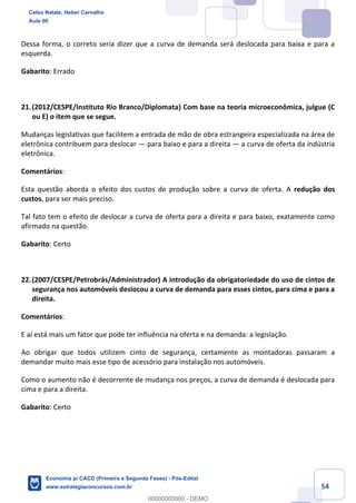 54
Dessa forma, o correto seria dizer que a curva de demanda será deslocada para baixa e para a
esquerda.
Gabarito: Errado
21.(2012/CESPE/Instituto Rio Branco/Diplomata) Com base na teoria microeconômica, julgue (C
ou E) o item que se segue.
Mudanças legislativas que facilitem a entrada de mão de obra estrangeira especializada na área de
eletrônica contribuem para deslocar — para baixo e para a direita — a curva de oferta da indústria
eletrônica.
Comentários:
Esta questão aborda o efeito dos custos de produção sobre a curva de oferta. A redução dos
custos, para ser mais preciso.
Tal fato tem o efeito de deslocar a curva de oferta para a direita e para baixo, exatamente como
afirmado na questão.
Gabarito: Certo
22.(2007/CESPE/Petrobrás/Administrador) A introdução da obrigatoriedade do uso de cintos de
segurança nos automóveis deslocou a curva de demanda para esses cintos, para cima e para a
direita.
Comentários:
E aí está mais um fator que pode ter influência na oferta e na demanda: a legislação.
Ao obrigar que todos utilizem cinto de segurança, certamente as montadoras passaram a
demandar muito mais esse tipo de acessório para instalação nos automóveis.
Como o aumento não é decorrente de mudança nos preços, a curva de demanda é deslocada para
cima e para a direita.
Gabarito: Certo
Celso Natale, Heber Carvalho
Aula 00
Economia p/ CACD (Primeira e Segunda Fases) - Pós-Edital
www.estrategiaconcursos.com.br
0
00000000000 - DEMO
 