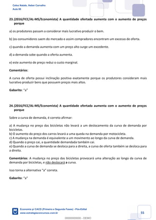 55
23.(2016/FCC/AL-MS/Economista) A quantidade ofertada aumenta com o aumento de preços
porque
a) os produtores passam a considerar mais lucrativo produzir o bem.
b) )os consumidores saem do mercado e assim compradores encontram um excesso de oferta.
c) quando a demanda aumenta com um preço alto surge um excedente.
d) a demanda sobe quando a oferta aumenta.
e) este aumento de preço reduz o custo marginal.
Comentários:
A curva de oferta possui inclinação positiva exatamente porque os produtores consideram mais
lucrativo produzir bens que possuem preços mais altos.
Gabarito: “a”
24.(2016/FCC/AL-MS/Economista) A quantidade ofertada aumenta com o aumento de preços
porque
Sobre a curva de demanda, é correto afirmar:
a) A mudança no preço das bicicletas não levará a um deslocamento da curva de demanda por
bicicletas.
b) O aumento do preço dos carros levará a uma queda na demanda por motocicleta.
c) A mudança na demanda é equivalente a um movimento ao longo da curva de demanda.
d) Quando o preço cai, a quantidade demandada também cai.
e) Quando a curva de demanda se desloca para a direita, a curva de oferta também se desloca para
a direita.
Comentários: A mudança no preço das bicicletas provocará uma alteração ao longo da curva de
demanda por bicicletas, e não deslocará a curva.
Isso torna a alternativa “a” correta.
Gabarito: “a”
Celso Natale, Heber Carvalho
Aula 00
Economia p/ CACD (Primeira e Segunda Fases) - Pós-Edital
www.estrategiaconcursos.com.br
0
00000000000 - DEMO
 