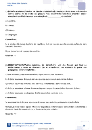 56
25.(2017/IESES/CEGÁS/Analista de Gestão – Economista) Complete a frase com a alternativa
correta sobre a lei da oferta e da procura: “Se a quantidade ofertada se encontrar abaixo
daquela de equilíbrio teremos uma situação de _____________ de produto”.
a) Equilíbrio.
b) Excesso.
c) Escassez.
d) Estagnação.
Comentários:
Se a oferta está abaixo da oferta de equilíbrio, é de se esperar que ela não seja suficiente para
atender à demanda.
Dessa forma, haverá escassez de produto.
Gabarito: “c”
26.(2015/FCC/TCM-RJ/Auditor-Substituto de Conselheiro) Um dos fatores que leva ao
deslocamento a curva de demanda são as preferências. Um aumento do gasto com
propaganda e marketing tende a
a) levar a firma a gastar mais sem efeito algum sobre o nível de vendas.
b) deslocar a curva de demanda para a esquerda, aumentando a demanda do bem.
c) deslocar a curva de demanda para a direita, aumentando a demanda do bem.
d) deslocar a curva de oferta e de demanda para a esquerda, reduzindo a demanda do bem.
e) deslocar a curva de oferta para a direita reduzindo a oferta do bem.
Comentários:
Se a propaganda deslocasse a curva da demanda para a direita, certamente ninguém faria.
O objetivo desse tipo de ação é influenciar os gostos e preferências do consumidor, aumentando a
demanda via deslocamento da curva de demanda para a direita.
Gabarito: “c”
Celso Natale, Heber Carvalho
Aula 00
Economia p/ CACD (Primeira e Segunda Fases) - Pós-Edital
www.estrategiaconcursos.com.br
0
00000000000 - DEMO
 