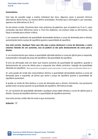 58
Comentários:
Este tipo de questão exige a análise individual dos itens. Algumas vezes é possível eliminar
alternativas dessa forma, ou mesmo definir prioridades. Perceba que a afirmação II, por exemplo,
aparece nas alternativas A, B e C.
Se ela estiver errada, ficaremos bem mais próximos do gabarito, que só poderá ser D ou E, cujos
conteúdos são bem diferentes entre si. Para fins didáticos, irei analisar todas as afirmativas, mas
fique à vontade para utilizar a tática.
I. um aumento autônomo da quantidade demandada desloca a curva de demanda para a direita,
aumentando tanto o preço de equilíbrio quanto a quantidade de equilíbrio.
Isso está correto. Qualquer fator que não seja o preço deslocará a curva de demanda, e como
estamos falando de um aumento, isso só poderá se dar pelo deslocamento da curva para a
direita.
II. um acontecimento que reduza a quantidade ofertada desloca a curva de oferta para a esquerda,
ocasionando a elevação do preço de equilíbrio e da quantidade de equilíbrio.
O erro da afirmação está em dizer que haverá aumento da quantidade de equilíbrio, quando o
deslocamento da curva de oferta para a esquerda tem efeito contrário: redução da quantidade
ofertada em equilíbrio. *Note que já temos nosso gabarito, já que I está correta e II errada, e apenas uma alternativa admite isso: D.
III. uma queda da renda dos consumidores diminui a quantidade demandada desloca a curva de
demanda para a esquerda, de forma que tanto o preço de equilíbrio quanto a quantidade de
equilíbrio aumentam.
A queda na renda de fato desloca a curva de demanda para a direita. Entretanto, isso provocará
queda tanto no preço quanto na quantidade de equilíbrio. Afirmativa errada.
IV. um aumento da quantidade ofertada a qualquer preço dado desloca a curva de oferta para a
direita. O preço de equilíbrio diminui e a quantidade de equilíbrio aumenta.
Essa está correta, então não há muito o que acrescentar.
Gabarito: “d”
Celso Natale, Heber Carvalho
Aula 00
Economia p/ CACD (Primeira e Segunda Fases) - Pós-Edital
www.estrategiaconcursos.com.br
0
00000000000 - DEMO
 