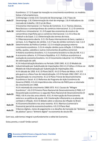 5
Econômico. 2.7.2 O papel da inovação no crescimento econômico: os modelos
Solow e Schumpeteriano.
Aula 17
2.8 Emprego e renda 2.8.1 Conceito de Desemprego. 2.8.2 Tipos de
Desemprego. 2.8.3 Determinação do nível de emprego. 2.8.4 Indicadores do
mercado de trabalho. 2.8.5 Lei de Okun.
17/08
Aula 18
3 Economia internacional. 3.1 Teorias de Comércio. 3.1.1 Teorias clássicas,
Neoclássicas e contemporâneas do comércio internacional. 3.1.2 O comércio
intrafirma e intrassetorial. 3.1.3 O papel das economias de escala e da
concorrência imperfeita para o comércio internacional. 3.1.4 A crítica de
Prebisch e da Cepal. 3.1.5 Deterioração dos termos de troca.
19/08
Aula 19
3.2 Macroeconomia aberta. 3.2.1 Os fluxos internacionais de bens, capitais e
serviços. 3.2.2 Regimes de câmbio. 3.2.3 Taxa de câmbio nominal e real. 3.2.4
Determinantes da Política Cambial. 3.2.5 A relação poupança externa-
crescimento econômico. 3.2.6 A relação câmbio-juros-inflação. 3.3 Efeitos de
tarifas, quotas, subsídios e outros instrumentos de política comercial.
21/08
Aula 20
4 História econômica brasileira. 4.1 A economia brasileira no Século XIX. 4.1.1
A economia cafeeira. 4.2 Primeira República. 4.2.1 Políticas econômicas e
evolução da economia brasileira. 4.2.2 Crescimento industrial. 4.2.3 Políticas
de valorização do café.
24/08
Aula 21
4.3 A Industrialização Brasileira no Período 1930-1945. 4.3.1 O Modelo de
Industrialização por Substituição de Importações (ISI) 4.3.2 Falhas e Críticas ao
Modelo de Industrialização por Substituição de Importações (ISI).
26/08
Aula 22
4.4 A década de 1950. 4.4.1 O Plano SALTE. 4.4.2 O Plano de Metas. 4.4.3 O
pós-guerra e a Nova Fase de Industrialização. 4.5 O Período 1962-1967. 4.5.1 A
desaceleração no crescimento. 4.5.2 O Plano Trienal de Desenvolvimento
Econômico e Social. 4.5.3 Reformas do Programa de Ação Econômica do
Governo (PAEG). 4.5.4 A Importância das reformas do PAEG para a retomada
do crescimento em 1968.
28/08
Aula 23
4.6 A retomada do crescimento 1968-1973. 4.6.1 Causas do "Milagre
Econômico". 4.6.2 O Primeiro Plano Nacional de Desenvolvimento (I PND). 4.7
Desaceleração econômica e o segundo Plano Nacional de Desenvolvimento (II
PND). 4.8 A crise dos anos oitenta. 4.8.1 A interrupção do financiamento
externo e as políticas de ajuste. 4.8.2 Aceleração inflacionária e os planos de
combate à inflação. 4.8.3 O debate sobre a natureza da inflação no Brasil.
30/08
Aula 24
4.9 Economia Brasileira nos anos noventa. 4.9.1 Abertura (comercial e
financeira) parcial da economia brasileira. 4.9.2 O Plano Real.
02/09
Aula 25
5 Bancos digitais, meios de pagamento e os desafios da transição do "dinheiro
de plástico" para o "dinheiro digital" na economia do século XXI.
04/09
Com isso, cobriremos integral e profundamente o edital de Economia.
Estou pronto, e você? Então vamos!
Celso Natale, Heber Carvalho
Aula 00
Economia p/ CACD (Primeira e Segunda Fases) - Pós-Edital
www.estrategiaconcursos.com.br
0
00000000000 - DEMO
 