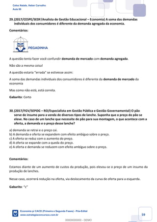 59
29.(2017/CESPE/SEDF/Analista de Gestão Educacional – Economia) A soma das demandas
individuais dos consumidores é diferente da demanda agregada da economia.
Comentários:
A questão tenta fazer você confundir demanda de mercado com demanda agregada.
Não são a mesma coisa!
A questão estaria “errada" se estivesse assim:
A soma das demandas individuais dos consumidores é diferente da demanda de mercado da
economia
Mas como não está, está correta.
Gabarito: Certo
30.(2017/FGV/SEPOG – RO/Especialista em Gestão Pública e Gestão Governamental) O pão
serve de insumo para a venda de diversos tipos de lanche. Suponha que o preço do pão se
eleve. No caso de um lanche que necessite de pão para sua montagem, o que acontece com a
oferta, a demanda e o preço desse lanche?
a) demanda se retrai e o preço cai.
b) A demanda e oferta se expandem com efeito ambíguo sobre o preço.
c) A oferta se reduz com o aumento do preço.
d) A oferta se expande com a queda do preço.
e) A oferta e demanda se reduzem com efeito ambíguo sobre o preço.
Comentários:
Estamos diante de um aumento de custos da produção, pois elevou-se o preço de um insumo da
produção de lanches.
Nesse caso, ocorrerá redução na oferta, via deslocamento da curva de oferta para a esquerda.
Gabarito: “c”
Celso Natale, Heber Carvalho
Aula 00
Economia p/ CACD (Primeira e Segunda Fases) - Pós-Edital
www.estrategiaconcursos.com.br
0
00000000000 - DEMO
 