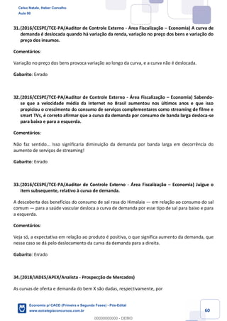 60
31.(2016/CESPE/TCE-PA/Auditor de Controle Externo - Área Fiscalização – Economia) A curva de
demanda é deslocada quando há variação da renda, variação no preço dos bens e variação do
preço dos insumos.
Comentários:
Variação no preço dos bens provoca variação ao longo da curva, e a curva não é deslocada.
Gabarito: Errado
32.(2016/CESPE/TCE-PA/Auditor de Controle Externo - Área Fiscalização – Economia) Sabendo-
se que a velocidade média da Internet no Brasil aumentou nos últimos anos e que isso
propiciou o crescimento do consumo de serviços complementares como streaming de filme e
smart TVs, é correto afirmar que a curva da demanda por consumo de banda larga desloca-se
para baixo e para a esquerda.
Comentários:
Não faz sentido... Isso significaria diminuição da demanda por banda larga em decorrência do
aumento de serviços de streaming!
Gabarito: Errado
33.(2016/CESPE/TCE-PA/Auditor de Controle Externo - Área Fiscalização – Economia) Julgue o
item subsequente, relativo à curva de demanda.
A descoberta dos benefícios do consumo de sal rosa do Himalaia — em relação ao consumo do sal
comum — para a saúde vascular desloca a curva de demanda por esse tipo de sal para baixo e para
a esquerda.
Comentários:
Veja só, a expectativa em relação ao produto é positiva, o que significa aumento da demanda, que
nesse caso se dá pelo deslocamento da curva da demanda para a direita.
Gabarito: Errado
34.(2018/IADES/APEX/Analista - Prospecção de Mercados)
As curvas de oferta e demanda do bem X são dadas, respectivamente, por
Celso Natale, Heber Carvalho
Aula 00
Economia p/ CACD (Primeira e Segunda Fases) - Pós-Edital
www.estrategiaconcursos.com.br
0
00000000000 - DEMO
 