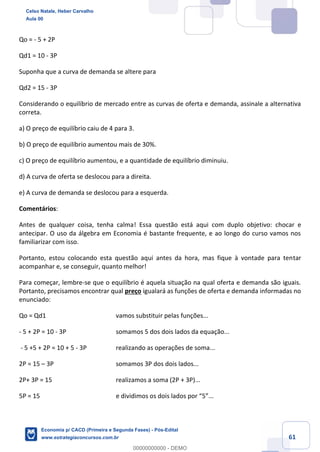 61
Qo = - 5 + 2P
Qd1 = 10 - 3P
Suponha que a curva de demanda se altere para
Qd2 = 15 - 3P
Considerando o equilíbrio de mercado entre as curvas de oferta e demanda, assinale a alternativa
correta.
a) O preço de equilíbrio caiu de 4 para 3.
b) O preço de equilíbrio aumentou mais de 30%.
c) O preço de equilíbrio aumentou, e a quantidade de equilíbrio diminuiu.
d) A curva de oferta se deslocou para a direita.
e) A curva de demanda se deslocou para a esquerda.
Comentários:
Antes de qualquer coisa, tenha calma! Essa questão está aqui com duplo objetivo: chocar e
antecipar. O uso da álgebra em Economia é bastante frequente, e ao longo do curso vamos nos
familiarizar com isso.
Portanto, estou colocando esta questão aqui antes da hora, mas fique à vontade para tentar
acompanhar e, se conseguir, quanto melhor!
Para começar, lembre-se que o equilíbrio é aquela situação na qual oferta e demanda são iguais.
Portanto, precisamos encontrar qual preço igualará as funções de oferta e demanda informadas no
enunciado:
Qo = Qd1 vamos substituir pelas funções...
- 5 + 2P = 10 - 3P somamos 5 dos dois lados da equação...
- 5 +5 + 2P = 10 + 5 - 3P realizando as operações de soma...
2P = 15 – 3P somamos 3P dos dois lados...
2P+ 3P = 15 realizamos a soma (2P + 3P)...
5P = 15 e dividimos os dois lados por “5”...
Celso Natale, Heber Carvalho
Aula 00
Economia p/ CACD (Primeira e Segunda Fases) - Pós-Edital
www.estrategiaconcursos.com.br
0
00000000000 - DEMO
 