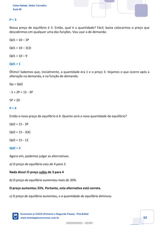 62
P = 3
Nossa preço de equilíbrio é 3. Então, qual é a quantidade? Fácil, basta colocarmos o preço que
descobrimos em qualquer uma das funções. Vou usar a de demanda:
Qd1 = 10 – 3P
Qd1 = 10 – 3(3)
Qd1 = 10 – 9
Qd1 = 1
Ótimo! Sabemos que, inicialmente, a quantidade era 1 e o preço 3. Vejamos o que ocorre após a
alteração na demanda, e na função de demanda:
Qo = Qd2
- 5 + 2P = 15 - 3P
5P = 20
P = 4
Então o novo preço de equilíbrio é 4. Quanto será a nova quantidade de equilíbrio?
Qd2 = 15 - 3P
Qd2 = 15 - 3(4)
Qd2 = 15 - 12
Qd2 = 3
Agora sim, podemos julgar as alternativas:
a) O preço de equilíbrio caiu de 4 para 3.
Nada disso! O preço subiu de 3 para 4
b) O preço de equilíbrio aumentou mais de 30%.
O preço aumentou 33%. Portanto, esta alternativa está correta.
c) O preço de equilíbrio aumentou, e a quantidade de equilíbrio diminuiu.
Celso Natale, Heber Carvalho
Aula 00
Economia p/ CACD (Primeira e Segunda Fases) - Pós-Edital
www.estrategiaconcursos.com.br
0
00000000000 - DEMO
 