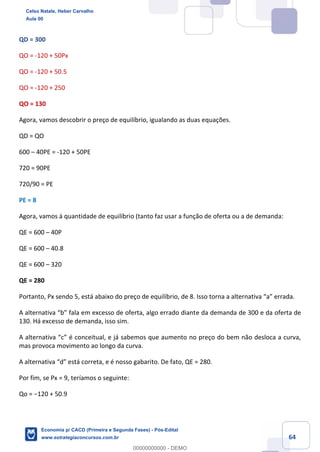 64
QD = 300
QO = -120 + 50Px
QO = -120 + 50.5
QO = -120 + 250
QO = 130
Agora, vamos descobrir o preço de equilíbrio, igualando as duas equações.
QD = QO
600 – 40PE = -120 + 50PE
720 = 90PE
720/90 = PE
PE = 8
Agora, vamos à quantidade de equilíbrio (tanto faz usar a função de oferta ou a de demanda:
QE = 600 – 40P
QE = 600 – 40.8
QE = 600 – 320
QE = 280
Portanto, Px sendo 5, está abaixo do preço de equilíbrio, de 8. Isso torna a alternativa “a” errada.
A alternativa “b” fala em excesso de oferta, algo errado diante da demanda de 300 e da oferta de
130. Há excesso de demanda, isso sim.
A alternativa “c” é conceitual, e já sabemos que aumento no preço do bem não desloca a curva,
mas provoca movimento ao longo da curva.
A alternativa “d” está correta, e é nosso gabarito. De fato, QE = 280.
Por fim, se Px = 9, teríamos o seguinte:
Qo = −120 + 50.9
Celso Natale, Heber Carvalho
Aula 00
Economia p/ CACD (Primeira e Segunda Fases) - Pós-Edital
www.estrategiaconcursos.com.br
0
00000000000 - DEMO
 