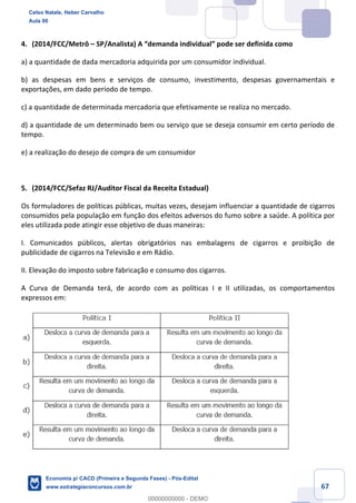 67
4. (2014/FCC/Metrô – SP/Analista) A “demanda individual” pode ser definida como
a) a quantidade de dada mercadoria adquirida por um consumidor individual.
b) as despesas em bens e serviços de consumo, investimento, despesas governamentais e
exportações, em dado período de tempo.
c) a quantidade de determinada mercadoria que efetivamente se realiza no mercado.
d) a quantidade de um determinado bem ou serviço que se deseja consumir em certo período de
tempo.
e) a realização do desejo de compra de um consumidor
5. (2014/FCC/Sefaz RJ/Auditor Fiscal da Receita Estadual)
Os formuladores de políticas públicas, muitas vezes, desejam influenciar a quantidade de cigarros
consumidos pela população em função dos efeitos adversos do fumo sobre a saúde. A política por
eles utilizada pode atingir esse objetivo de duas maneiras:
I. Comunicados públicos, alertas obrigatórios nas embalagens de cigarros e proibição de
publicidade de cigarros na Televisão e em Rádio.
II. Elevação do imposto sobre fabricação e consumo dos cigarros.
A Curva de Demanda terá, de acordo com as políticas I e II utilizadas, os comportamentos
expressos em:
Celso Natale, Heber Carvalho
Aula 00
Economia p/ CACD (Primeira e Segunda Fases) - Pós-Edital
www.estrategiaconcursos.com.br
0
00000000000 - DEMO
 