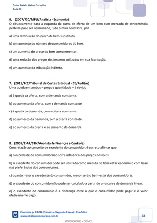 68
6. (2007/FCC/MPU/Analista - Economia)
O deslocamento para a esquerda da curva de oferta de um bem num mercado de concorrência
perfeita pode ser ocasionado, tudo o mais constante, por
a) uma diminuição do preço do bem substituto.
b) um aumento do número de consumidores do bem.
c) um aumento do preço do bem complementar.
d) uma redução dos preços dos insumos utilizados em sua fabricação.
e) um aumento da tributação indireta.
7. (2015/FCC/Tribunal de Contas Estadual - CE/Auditor)
Uma queda em ambos – preço e quantidade – é devido
a) à queda da oferta, com a demanda constante.
b) ao aumento da oferta, com a demanda constante.
c) à queda da demanda, com a oferta constante.
d) ao aumento da demanda, com a oferta constante.
e) ao aumento da oferta e ao aumento da demanda.
8. (2005/ESAF/STN/Analista de Finanças e Controle)
Com relação ao conceito de excedente do consumidor, é correto afirmar que:
a) o excedente do consumidor não sofre influência dos preços dos bens.
b) o excedente do consumidor pode ser utilizado como medida de bem-estar econômico com base
nas preferências dos consumidores.
c) quanto maior o excedente do consumidor, menor será o bem-estar dos consumidores.
d) o excedente do consumidor não pode ser calculado a partir de uma curva de demanda linear.
e) o excedente do consumidor é a diferença entre o que o consumidor pode pagar e o valor
efetivamente pago.
Celso Natale, Heber Carvalho
Aula 00
Economia p/ CACD (Primeira e Segunda Fases) - Pós-Edital
www.estrategiaconcursos.com.br
0
00000000000 - DEMO
 