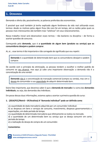 6
1. DEMANDA
Demanda e oferta são, possivelmente, as palavras preferidas dos economistas.
É possível que você também já tenha explicado algum fenômeno da vida real utilizando esses
termos: desde os motivos pelos algum ficou tão caro há um tempo, até as razões pelas quais as
pessoas mais interessantes são também mais “seletivas” em seus relacionamentos.
Nosso trabalho inicial será desenvolver esses termos – tão basilares na disciplina – de forma a
acertar questões de concurso.
Começando pela demanda, que é a quantidade de algum bem (produto ou serviço) que os
consumidores desejam e podem comprar.
Ai, ai... esse termo é tão importante e tão carregado de significado que vou repetir:
Demanda é a quantidade de determinado bem que os consumidores desejam e podem
comprar.
De acordo com o princípio da otimização, as pessoas tendem a escolher o melhor padrão de
consumo ao seu alcance, mas aqui já cabe uma importante observação: a demanda não é a
concretização de uma venda!
Demanda não é a concretização da transação comercial (compra ou venda), mas sim o
desejo do consumidor e sua capacidade de adquirir determinado bem.
Outro fato importante, que devemos saber é que a demanda de mercado é a soma das demandas
individuais, ou seja, das demandas dos indivíduos.
Em posse dessas duas informações, estamos aptos a acertar a primeira questão do curso:
1. (2014/FCC/Metrô – SP/Analista) A “demanda individual” pode ser definida como
a) a quantidade de dada mercadoria adquirida por um consumidor individual.
b) as despesas em bens e serviços de consumo, investimento, despesas governamentais e
exportações, em dado período de tempo.
c) a quantidade de determinada mercadoria que efetivamente se realiza no mercado.
d) a quantidade de um determinado bem ou serviço que se deseja consumir em certo
período de tempo.
e) a realização do desejo de compra de um consumidor.
Comentários:
Celso Natale, Heber Carvalho
Aula 00
Economia p/ CACD (Primeira e Segunda Fases) - Pós-Edital
www.estrategiaconcursos.com.br
0
00000000000 - DEMO
 