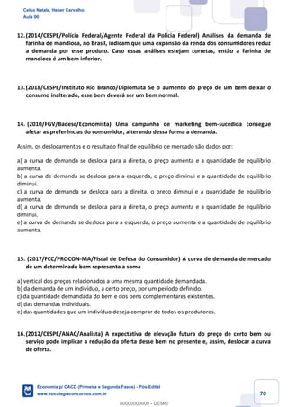 70
12.(2014/CESPE/Polícia Federal/Agente Federal da Polícia Federal) Análises da demanda de
farinha de mandioca, no Brasil, indicam que uma expansão da renda dos consumidores reduz
a demanda por esse produto. Caso essas análises estejam corretas, então a farinha de
mandioca é um bem inferior.
13.(2018/CESPE/Instituto Rio Branco/Diplomata Se o aumento do preço de um bem deixar o
consumo inalterado, esse bem deverá ser um bem normal.
14. (2010/FGV/Badesc/Economista) Uma campanha de marketing bem-sucedida consegue
afetar as preferências do consumidor, alterando dessa forma a demanda.
Assim, os deslocamentos e o resultado final de equilíbrio de mercado são dados por:
a) a curva de demanda se desloca para a direita, o preço aumenta e a quantidade de equilíbrio
aumenta.
b) a curva de demanda se desloca para a esquerda, o preço diminui e a quantidade de equilíbrio
diminui.
c) a curva de demanda se desloca para a direita, o preço diminui e a quantidade de equilíbrio
aumenta.
d) a curva de demanda se desloca para a direita, o preço aumenta e a quantidade de equilíbrio
diminui.
e) a curva de demanda se desloca para a esquerda, o preço aumenta e a quantidade de equilíbrio
aumenta.
15. (2017/FCC/PROCON-MA/Fiscal de Defesa do Consumidor) A curva de demanda de mercado
de um determinado bem representa a soma
a) vertical dos preços relacionados a uma mesma quantidade demandada.
b) da demanda de um indivíduo, a certo preço, por um período definido.
c) da quantidade demandada do bem e dos bens complementares existentes.
d) das demandas individuais.
e) das quantidades que um indivíduo deseja comprar de todos os produtores.
16.(2012/CESPE/ANAC/Analista) A expectativa de elevação futura do preço de certo bem ou
serviço pode implicar a redução da oferta desse bem no presente e, assim, deslocar a curva
de oferta.
Celso Natale, Heber Carvalho
Aula 00
Economia p/ CACD (Primeira e Segunda Fases) - Pós-Edital
www.estrategiaconcursos.com.br
0
00000000000 - DEMO
 