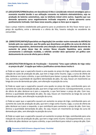 71
17.(2013/CESPE/CPRM/Analista em Geociência) O lítio é considerado mineral estratégico para a
economia mundial devido à sua utilização crescente na indústria eletroeletrônica, seja na
produção de baterias automotivas, seja na telefonia móvel entre outros. Suponha que sua
demanda apresenta curva negativamente inclinada enquanto a oferta apresenta curva
positivamente inclinada. Com base nesse assunto, julgue os itens que se seguem.
Caso o preço máximo estabelecido pelo governo para os produtores de lítio fosse menor que o
preço de equilíbrio, entre a demanda e a oferta de lítio, haveria redução no excedente do
consumidor.
18. (2009/CESPE/ANTAQ/Especialista em Regulação) Um servidor recém-nomeado da ANTAQ foi
testado pelo seu supervisor, que lhe pediu que desenhasse um gráfico da curva de oferta de
transportes aquaviários, demonstrando uma elevação na quantidade ofertada decorrente do
aumento de preço desse tipo de serviço. Nessa situação hipotética, para atender
corretamente à solicitação recebida, o referido servidor deve apresentar um gráfico com
deslocamento da curva de oferta para a direita.
19.(2015/FGV/TCM-SP/Agente de Fiscalização – Economia) “Uma super-colheita de trigo reduz
os preços do pão". A opção que indica a justificativa correta desse trecho é:
a) Pode-se supor que a supersafra levará a uma queda no preço do trigo, contribuindo para uma
redução do custo de produção do pão, que tem o trigo como insumo. Logo, a curva de oferta de
pães deslocar-se-á para a direita, o que contribuirá para baixar o preço de equilíbrio do pão. Com
isso, aumenta a quantidade de equilíbrio demandada de pães. Ou seja, houve um movimento ao
longo da curva de demanda por pães, sem alteração na posição da curva;
b) Pode-se supor que a supersafra causará uma queda no preço do trigo, contribuindo para um
aumento do custo de produção do pão, que tem o trigo como insumo. Consequentemente, a curva
de oferta de pães deslocar-se-á para a esquerda, o que fará baixar o preço do pão. Com isso,
diminui a quantidade demandada de pães. Ou seja, houve um movimento ao longo da curva de
demanda por pães, sem alteração na posição da curva;
c) Pode-se supor que a supersafra causará um aumento no preço do trigo, contribuindo para um
aumento do custo de produção do pão, que tem o trigo como insumo. Logo, a curva de oferta de
pães deslocar-se-á para a esquerda, o que contribuirá para aumentar o preço do pão. Com isso,
diminui a quantidade demandada de pães. Ou seja, houve um movimento ao longo da curva de
demanda por pães, sem alteração na posição da curva;
d) Pode-se supor que a supersafra causará um aumento no preço do trigo, contribuindo para uma
redução do custo de produção do pão, que tem o trigo como insumo. Consequentemente, a curva
de oferta de pães deslocar-se-á para a direita, o que contribuirá para reduzir o preço do pão. Com
Celso Natale, Heber Carvalho
Aula 00
Economia p/ CACD (Primeira e Segunda Fases) - Pós-Edital
www.estrategiaconcursos.com.br
0
00000000000 - DEMO
 