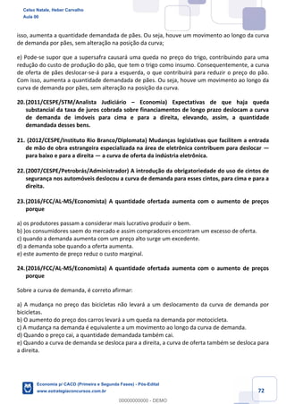 72
isso, aumenta a quantidade demandada de pães. Ou seja, houve um movimento ao longo da curva
de demanda por pães, sem alteração na posição da curva;
e) Pode-se supor que a supersafra causará uma queda no preço do trigo, contribuindo para uma
redução do custo de produção do pão, que tem o trigo como insumo. Consequentemente, a curva
de oferta de pães deslocar-se-á para a esquerda, o que contribuirá para reduzir o preço do pão.
Com isso, aumenta a quantidade demandada de pães. Ou seja, houve um movimento ao longo da
curva de demanda por pães, sem alteração na posição da curva.
20.(2011/CESPE/STM/Analista Judiciário – Economia) Expectativas de que haja queda
substancial da taxa de juros cobrada sobre financiamentos de longo prazo deslocam a curva
de demanda de imóveis para cima e para a direita, elevando, assim, a quantidade
demandada desses bens.
21. (2012/CESPE/Instituto Rio Branco/Diplomata) Mudanças legislativas que facilitem a entrada
de mão de obra estrangeira especializada na área de eletrônica contribuem para deslocar —
para baixo e para a direita — a curva de oferta da indústria eletrônica.
22.(2007/CESPE/Petrobrás/Administrador) A introdução da obrigatoriedade do uso de cintos de
segurança nos automóveis deslocou a curva de demanda para esses cintos, para cima e para a
direita.
23.(2016/FCC/AL-MS/Economista) A quantidade ofertada aumenta com o aumento de preços
porque
a) os produtores passam a considerar mais lucrativo produzir o bem.
b) )os consumidores saem do mercado e assim compradores encontram um excesso de oferta.
c) quando a demanda aumenta com um preço alto surge um excedente.
d) a demanda sobe quando a oferta aumenta.
e) este aumento de preço reduz o custo marginal.
24.(2016/FCC/AL-MS/Economista) A quantidade ofertada aumenta com o aumento de preços
porque
Sobre a curva de demanda, é correto afirmar:
a) A mudança no preço das bicicletas não levará a um deslocamento da curva de demanda por
bicicletas.
b) O aumento do preço dos carros levará a um queda na demanda por motocicleta.
c) A mudança na demanda é equivalente a um movimento ao longo da curva de demanda.
d) Quando o preço cai, a quantidade demandada também cai.
e) Quando a curva de demanda se desloca para a direita, a curva de oferta também se desloca para
a direita.
Celso Natale, Heber Carvalho
Aula 00
Economia p/ CACD (Primeira e Segunda Fases) - Pós-Edital
www.estrategiaconcursos.com.br
0
00000000000 - DEMO
 