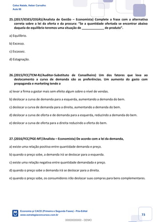 73
25.(2017/IESES/CEGÁS/Analista de Gestão – Economista) Complete a frase com a alternativa
correta sobre a lei da oferta e da procura: “Se a quantidade ofertada se encontrar abaixo
daquela de equilíbrio teremos uma situação de _____________ de produto”.
a) Equilíbrio.
b) Excesso.
c) Escassez.
d) Estagnação.
26.(2015/FCC/TCM-RJ/Auditor-Substituto de Conselheiro) Um dos fatores que leva ao
deslocamento a curva de demanda são as preferências. Um aumento do gasto com
propaganda e marketing tende a
a) levar a firma a gastar mais sem efeito algum sobre o nível de vendas.
b) deslocar a curva de demanda para a esquerda, aumentando a demanda do bem.
c) deslocar a curva de demanda para a direita, aumentando a demanda do bem.
d) deslocar a curva de oferta e de demanda para a esquerda, reduzindo a demanda do bem.
e) deslocar a curva de oferta para a direita reduzindo a oferta do bem.
27.(2016/FCC/PGE-MT/Analista – Economista) De acordo com a lei da demanda,
a) existe uma relação positiva entre quantidade demanda e preço.
b) quando o preço sobe, a demanda irá se deslocar para a esquerda.
c) existe uma relação negativa entre quantidade demandada e preço.
d) quando o preço sobe a demanda irá se deslocar para a direita.
e) quando o preço sobe, os consumidores irão deslocar suas compras para bens complementares.
Celso Natale, Heber Carvalho
Aula 00
Economia p/ CACD (Primeira e Segunda Fases) - Pós-Edital
www.estrategiaconcursos.com.br
0
00000000000 - DEMO
 