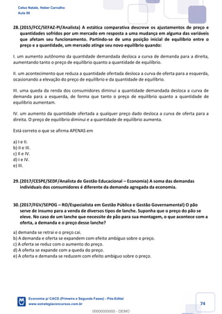 74
28.(2015/FCC/SEFAZ-PI/Analista) A estática comparativa descreve os ajustamentos de preço e
quantidades sofridos por um mercado em resposta a uma mudança em alguma das variáveis
que afetam seu funcionamento. Partindo-se de uma posição inicial de equilíbrio entre o
preço e a quantidade, um mercado atinge seu novo equilíbrio quando:
I. um aumento autônomo da quantidade demandada desloca a curva de demanda para a direita,
aumentando tanto o preço de equilíbrio quanto a quantidade de equilíbrio.
II. um acontecimento que reduza a quantidade ofertada desloca a curva de oferta para a esquerda,
ocasionando a elevação do preço de equilíbrio e da quantidade de equilíbrio.
III. uma queda da renda dos consumidores diminui a quantidade demandada desloca a curva de
demanda para a esquerda, de forma que tanto o preço de equilíbrio quanto a quantidade de
equilíbrio aumentam.
IV. um aumento da quantidade ofertada a qualquer preço dado desloca a curva de oferta para a
direita. O preço de equilíbrio diminui e a quantidade de equilíbrio aumenta.
Está correto o que se afirma APENAS em
a) I e II.
b) II e III.
c) II e IV.
d) I e IV.
e) III.
29.(2017/CESPE/SEDF/Analista de Gestão Educacional – Economia) A soma das demandas
individuais dos consumidores é diferente da demanda agregada da economia.
30.(2017/FGV/SEPOG – RO/Especialista em Gestão Pública e Gestão Governamental) O pão
serve de insumo para a venda de diversos tipos de lanche. Suponha que o preço do pão se
eleve. No caso de um lanche que necessite de pão para sua montagem, o que acontece com a
oferta, a demanda e o preço desse lanche?
a) demanda se retrai e o preço cai.
b) A demanda e oferta se expandem com efeito ambíguo sobre o preço.
c) A oferta se reduz com o aumento do preço.
d) A oferta se expande com a queda do preço.
e) A oferta e demanda se reduzem com efeito ambíguo sobre o preço.
Celso Natale, Heber Carvalho
Aula 00
Economia p/ CACD (Primeira e Segunda Fases) - Pós-Edital
www.estrategiaconcursos.com.br
0
00000000000 - DEMO
 