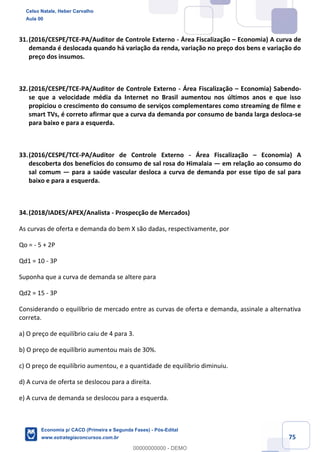 75
31.(2016/CESPE/TCE-PA/Auditor de Controle Externo - Área Fiscalização – Economia) A curva de
demanda é deslocada quando há variação da renda, variação no preço dos bens e variação do
preço dos insumos.
32.(2016/CESPE/TCE-PA/Auditor de Controle Externo - Área Fiscalização – Economia) Sabendo-
se que a velocidade média da Internet no Brasil aumentou nos últimos anos e que isso
propiciou o crescimento do consumo de serviços complementares como streaming de filme e
smart TVs, é correto afirmar que a curva da demanda por consumo de banda larga desloca-se
para baixo e para a esquerda.
33.(2016/CESPE/TCE-PA/Auditor de Controle Externo - Área Fiscalização – Economia) A
descoberta dos benefícios do consumo de sal rosa do Himalaia — em relação ao consumo do
sal comum — para a saúde vascular desloca a curva de demanda por esse tipo de sal para
baixo e para a esquerda.
34.(2018/IADES/APEX/Analista - Prospecção de Mercados)
As curvas de oferta e demanda do bem X são dadas, respectivamente, por
Qo = - 5 + 2P
Qd1 = 10 - 3P
Suponha que a curva de demanda se altere para
Qd2 = 15 - 3P
Considerando o equilíbrio de mercado entre as curvas de oferta e demanda, assinale a alternativa
correta.
a) O preço de equilíbrio caiu de 4 para 3.
b) O preço de equilíbrio aumentou mais de 30%.
c) O preço de equilíbrio aumentou, e a quantidade de equilíbrio diminuiu.
d) A curva de oferta se deslocou para a direita.
e) A curva de demanda se deslocou para a esquerda.
Celso Natale, Heber Carvalho
Aula 00
Economia p/ CACD (Primeira e Segunda Fases) - Pós-Edital
www.estrategiaconcursos.com.br
0
00000000000 - DEMO
 