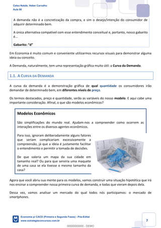 7
A demanda não é a concretização da compra, e sim o desejo/intenção do consumidor de
adquirir determinado bem.
A única alternativa compatível com esse entendimento conceitual e, portanto, nosso gabarito
é...
Gabarito: “d”
Em Economia é muito comum e conveniente utilizarmos recursos visuais para demonstrar alguma
ideia ou conceito.
A Demanda, naturalmente, tem uma representação gráfica muito útil: a Curva da Demanda.
1.1. A CURVA DA DEMANDA
A curva da demanda é a demonstração gráfica de qual quantidade os consumidores irão
demandar de determinado bem, em diferentes níveis de preço.
Os termos destacados, preço e quantidade, serão as variáveis do nosso modelo. E aqui cabe uma
importante consideração. Afinal, o que são modelos econômicos?
Modelos Econômicos
São simplificações do mundo real. Ajudam-nos a compreender como ocorrem as
interações entre os diversos agentes econômicos.
Para isso, ignoram deliberadamente alguns fatores
que seriam complicariam excessivamente a
compreensão, já que a ideia é justamente facilitar
o entendimento e permitir a tomada de decisões.
De que valeria um mapa da sua cidade em
tamanho real? Ou para que serviria uma maquete
de uma casa se ela tivesse o mesmo tamanho da
casa?
Agora que você abriu sua mente para os modelos, vamos construir uma situação hipotética que irá
nos ensinar a compreender nossa primeira curva de demanda, e todas que vieram depois dela.
Dessa vez, vamos analisar um mercado do qual todos nós participamos: o mercado de
smartphones.
Celso Natale, Heber Carvalho
Aula 00
Economia p/ CACD (Primeira e Segunda Fases) - Pós-Edital
www.estrategiaconcursos.com.br
0
00000000000 - DEMO
 