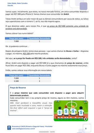 8
Vamos supor, inicialmente, que exista, no nosso mercado fictício, um único consumidor disposto a
pagar até R$7.000 pelo iPhone X. Vamos chamar esse consumidor de André.
Talvez André atribua um valor maior do que os demais consumidores por causa de status, ou talvez
seja supersticioso com o número 7, sei lá, isso não importa agora.
O que devemos saber, para nossos fins, é que ao preço de R$7.000 somente uma unidade do
produto será demandada.
Vamos colocar isso numa tabela?
Preço (em reais) Quantidade Demandada
7.000 1
Ok. Já podemos continuar...
Depois do próspero André, temos duas pessoas – que vamos chamar de Bruna e Carlos – dispostas
a pagar, no máximo, R$5.500 pelo mesmo produto.
Até aqui, se o preço for fixado em R$5.500, três unidades serão demandadas, certo?
Afinal, André está disposto a pagar até R$7.000 (é o que chamamos de preço de reserva), então
ficará feliz em pagar R$5.500, enquanto Bruna e Carlos pagam no máximo exatamente esse preço.
Então, vamos colocar essa informação em nossa tabela:
Preço (em reais) Quantidade Demandada
7.000 1
5.500 3
Preço de Reserva
É o preço máximo que cada consumidor está disposto a pagar para adquirir
determinado produto.
Cada consumidor tem o seu próprio preço de reserva, alguns os têm maiores, outros
menores.
OBS: Você perdoará o trocadilho visual, mas
quanto mais inusitada a cena, maior a retenção.
Vai ficar difícil você esquecer o que é “preço de
reserva”.
Celso Natale, Heber Carvalho
Aula 00
Economia p/ CACD (Primeira e Segunda Fases) - Pós-Edital
www.estrategiaconcursos.com.br
0
00000000000 - DEMO
 
