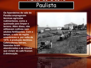 Rumo ao Oeste
Paulista
Os fazendeiros do vale do
Paraíba empregavam
técnicas agrícolas
rudimentares, como a
queimada para limpar o
terreno. Além disso, não
utilizavam cultivos nem
adubos fertilizantes. Com o
tempo, o solo da região
empobreceu e, por volta de
1870, à produção declinou.
Cafeicultores faliram,
fazendas foram
abandonadas e as cidades
que viviam do café ficaram
à diminuição.
 