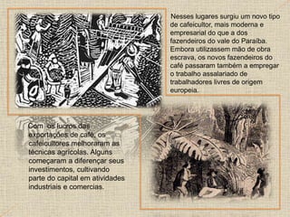 Com os lucros das
exportações de café, os
cafeicultores melhoraram as
técnicas agrícolas. Alguns
começaram a diferençar seus
investimentos, cultivando
parte do capital em atividades
industriais e comercias.
Nesses lugares surgiu um novo tipo
de cafeicultor, mais moderna e
empresarial do que a dos
fazendeiros do vale do Paraíba.
Embora utilizassem mão de obra
escrava, os novos fazendeiros do
café passaram também a empregar
o trabalho assalariado de
trabalhadores livres de origem
europeia.
 