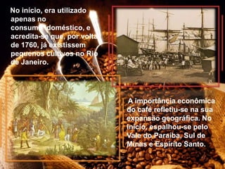 No início, era utilizado
apenas no
consumo doméstico, e
acredita-se que, por volta
de 1760, já existissem
pequenos cultivos no Rio
de Janeiro.
A importância econômica
do café refletiu-se na sua
expansão geográfica. No
início, espalhou-se pelo
Vale do Paraíba, Sul de
Minas e Espírito Santo.
 