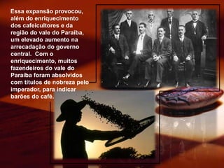 Essa expansão provocou,
além do enriquecimento
dos cafeicultores e da
região do vale do Paraíba,
um elevado aumento na
arrecadação do governo
central. Com o
enriquecimento, muitos
fazendeiros do vale do
Paraíba foram absolvidos
com títulos de nobreza pelo
imperador, para indicar
barões do café.
 