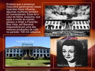Embora que a presença
masculina gerenciando essas
fazendas fosse influente,
algumas mulheres também
as comandavam. Esse foi o
caso de Maria Joaquina, que
após a morte do marido,
passou a dirigir a Fazenda
Boa Vista, em Bananal,
responsável por uma das
maiores produções de café
no período: 700 mil cafeeiros.
Maria Joaquina Sampaio
Fazenda Boa Vista
(Depois)
Fazenda Boa Vista
(Antes)
 