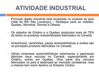 ATIVIDADE INDUSTRIAL


Principal região industrial está localizada no sudeste do país
(Vale do Rio São Lourenço) – Destaque para as cidades:
Quebec, Montreal, Toronto e Ottawa.



Os estados de Ontário e o Quebec produzem mais de 75%
de todos os produtos industrializados fabricados no Canadá;



Automóveis, caminhões, peças automobilísticas e aviões são
os principais produtos fabricados no Canadá;



Várias empresas automobilísticas americanas e japonesas
fabricam seus veículos no Canadá, especialmente em
Ontário, outras em Quebec. Uma parte dos veículos
fabricados no país é destinada ao mercado canadense, mas
a maioria tem como destino os Estados Unidos.

 