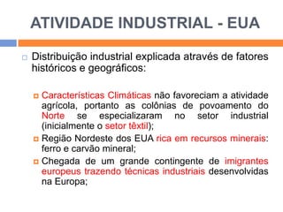 ATIVIDADE INDUSTRIAL - EUA


Distribuição industrial explicada através de fatores
históricos e geográficos:
Características Climáticas não favoreciam a atividade
agrícola, portanto as colônias de povoamento do
Norte se especializaram no setor industrial
(inicialmente o setor têxtil);
 Região Nordeste dos EUA rica em recursos minerais:
ferro e carvão mineral;
 Chegada de um grande contingente de imigrantes
europeus trazendo técnicas industriais desenvolvidas
na Europa;


 
