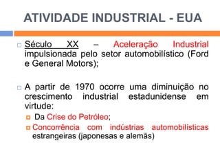 ATIVIDADE INDUSTRIAL - EUA




Século
XX
–
Aceleração
Industrial
impulsionada pelo setor automobilístico (Ford
e General Motors);
A partir de 1970 ocorre uma diminuição no
crescimento industrial estadunidense em
virtude:
Da Crise do Petróleo;
 Concorrência com indústrias automobilísticas
estrangeiras (japonesas e alemãs)


 