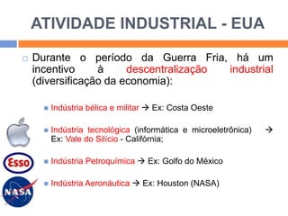 ATIVIDADE INDUSTRIAL - EUA


Durante o período da Guerra Fria, há um
incentivo
à
descentralização
industrial
(diversificação da economia):


Indústria bélica e militar  Ex: Costa Oeste



Indústria tecnológica (informática e microeletrônica)
Ex: Vale do Silício - Califórnia;



Indústria Petroquímica  Ex: Golfo do México



Indústria Aeronáutica  Ex: Houston (NASA)



 
