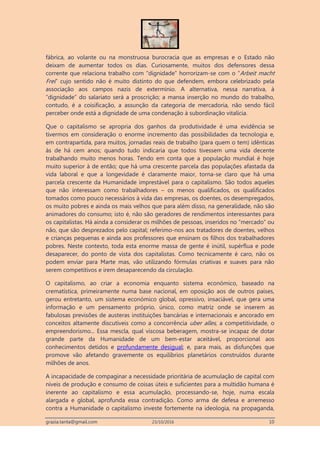 grazia.tanta@gmail.com 23/10/2016 10
fábrica, ao volante ou na monstruosa burocracia que as empresas e o Estado não
deixam de aumentar todos os dias. Curiosamente, muitos dos defensores dessa
corrente que relaciona trabalho com “dignidade” horrorizam-se com o “Arbeit macht
Frei” cujo sentido não é muito distinto do que defendem, embora celebrizado pela
associação aos campos nazis de extermínio. A alternativa, nessa narrativa, à
“dignidade” do salariato será a proscrição; a mansa inserção no mundo do trabalho,
contudo, é a coisificação, a assunção da categoria de mercadoria, não sendo fácil
perceber onde está a dignidade de uma condenação à subordinação vitalícia.
Que o capitalismo se apropria dos ganhos da produtividade é uma evidência se
tivermos em consideração o enorme incremento das possibilidades da tecnologia e,
em contrapartida, para muitos, jornadas reais de trabalho (para quem o tem) idênticas
às de há cem anos; quando tudo indicaria que todos tivessem uma vida decente
trabalhando muito menos horas. Tendo em conta que a população mundial é hoje
muito superior à de então; que há uma crescente parcela das populações afastada da
vida laboral e que a longevidade é claramente maior, torna-se claro que há uma
parcela crescente da Humanidade imprestável para o capitalismo. São todos aqueles
que não interessam como trabalhadores – os menos qualificados, os qualificados
tomados como pouco necessários à vida das empresas, os doentes, os desempregados,
os muito pobres e ainda os mais velhos que para além disso, na generalidade, não são
animadores do consumo; isto é, não são geradores de rendimentos interessantes para
os capitalistas. Há ainda a considerar os milhões de pessoas, inseridos no “mercado” ou
não, que são desprezados pelo capital; referimo-nos aos tratadores de doentes, velhos
e crianças pequenas e ainda aos professores que ensinam os filhos dos trabalhadores
pobres. Neste contexto, toda esta enorme massa de gente é inútil, supérflua e pode
desaparecer, do ponto de vista dos capitalistas. Como tecnicamente é caro, não os
podem enviar para Marte mas, vão utilizando fórmulas criativas e suaves para não
serem competitivos e irem desaparecendo da circulação.
O capitalismo, ao criar a economia enquanto sistema económico, baseado na
crematística, primeiramente numa base nacional, em oposição aos de outros países,
gerou entretanto, um sistema económico global, opressivo, insaciável, que gera uma
informação e um pensamento próprio, único, como matriz onde se inserem as
fabulosas previsões de austeras instituições bancárias e internacionais e ancorado em
conceitos altamente discutíveis como a concorrência uber alles, a competitividade, o
empreendorismo... Essa mescla, qual viscosa beberagem, mostra-se incapaz de dotar
grande parte da Humanidade de um bem-estar aceitável, proporcional aos
conhecimentos detidos e profundamente desigual; e, para mais, as disfunções que
promove vão afetando gravemente os equilíbrios planetários construídos durante
milhões de anos.
A incapacidade de compaginar a necessidade prioritária de acumulação de capital com
níveis de produção e consumo de coisas úteis e suficientes para a multidão humana é
inerente ao capitalismo e essa acumulação, processando-se, hoje, numa escala
alargada e global, aprofunda essa contradição. Como arma de defesa e arremesso
contra a Humanidade o capitalismo investe fortemente na ideologia, na propaganda,
 