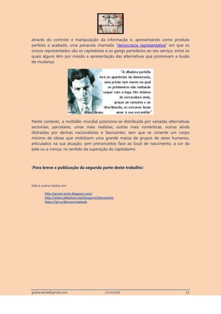 grazia.tanta@gmail.com 23/10/2016 11
através do controlo e manipulação da informação e, apresentando como produto
perfeito e acabado, uma panaceia chamada “democracia representativa” em que os
únicos representados são os capitalistas e os gangs partidários ao seu serviço, entre os
quais alguns têm por missão a apresentação das alternativas que promovam a ilusão
de mudança.
Neste contexto, a multidão mundial posiciona-se distribuída por variadas alternativas
sectoriais, parcelares, umas mais realistas, outras mais românticas, outras ainda
distraídas por derivas nacionalistas e fascizantes, sem que se cimente um corpo
mínimo de ideias que mobilizem uma grande massa de grupos de seres humanos,
articulados na sua atuação, sem preconceitos face ao local de nascimento, a cor da
pele ou a crença, no sentido da superação do capitalismo.
(Para breve a publicação da segunda parte deste trabalho)
Este e outros textos em:
http://grazia-tanta.blogspot.com/
http://www.slideshare.net/durgarrai/documents
https://pt.scribd.com/uploads
 