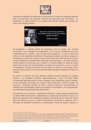 grazia.tanta@gmail.com 23/10/2016 2
utilização do aparelho de estado para o feitura de leis e o exercício adequado daquelas
para o favorecimento da satisfação insaciável dos possuídos pela crematística – os
capitalistas, as classes políticas e os avatares das business schools que incutem nos
jovens uma volúpia psicótica.
No feudalismo, a grande maioria da população vivia no campo, sem vínculos
económicos, numa atividade de subsistência e com poucos excedentes que eram
canalizados para as cidades – que, em geral eram pequenas - e para as cortes dos
senhores e dos dignitários eclesiásticos. Na produção familiar era preciso assegurar a
subsistência e contar com o tributo a dar ao senhor que era o dono das terras, a quem
se devia obediência e agradecimento pela segurança propiciada (… às vezes). Havia um
vínculo político do servo para com o senhor e o tributo medido em sacas de cereal2
selava esse vínculo, não correspondendo a qualquer elo económico, como é a norma
no capitalismo. A fuga a esse vínculo era, em regra, com destino a uma cidade, onde a
vida era menos penosa e o controlo senhorial menos presente, sobretudo na Itália e na
Flandres.
As formas de comércio de longa distância atingiram grande relevância no Império
Romano e as atividades bancárias desenvolveram-se a partir da Idade Média,
incorporando elementos que se viriam a designar como capitalistas; porém, inseriam-
se em sociedades dominadas por realezas, cleros poderosos, senhores feudais. No
essencial, a produção material de bens e serviços balizava-se essencialmente na
satisfação das necessidades coletivas das diversas comunidades e, só marginalmente,
para destinatários geograficamente distanciados.
A dicotomia entre economia e crematística influenciou a Igreja durante grande parte
da Idade Média favorecendo, implicitamente os judeus que praticavam a usura e o
comércio longínquo sem condenação teológica proveniente do seu credo. No século
XIII, numa época em que o comércio internacional na Europa se expandia, com a
afirmação de abastados banqueiros e comerciantes, Tomás de Aquino, preparou a
2 Havia também um outro direito do senhor, o de pernada. Este direito permitia-lhe deitar-se numa primeira noite,
com a noiva de um servo, como a selar civilmente o direito deste último a ter uma companheira, sem prejuízo da
intervenção legalizadora do padre ou de as pessoas, pura e simplesmente decidirem “juntar os trapos”.
 