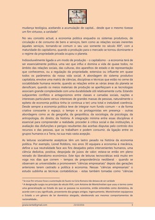grazia.tanta@gmail.com 23/10/2016 3
mudança teológica, aceitando a acumulação de capital… desde que o mesmo tivesse
um fim virtuoso, a caridade3
.
No seu conceito actual, a economia politica enquadra os sistemas produtivos, de
circulação e de consumo de bens e serviços, bem como as relações sociais inerentes
àqueles serviços, tornando-se comum o seu uso somente no século XIX4
, com a
maturidade do capitalismo, quando a produção para o mercado se tornou dominante e
o regime da propriedade privada ocupou o planeta.
Indissoluvelmente ligada a um modo de produção - o capitalismo - a economia terá de
ser essencialmente política, uma vez que influi e domina a vida de quase todos, no
âmbito das relações sociais, das culturas, dos aparelhos de estado e de representação
que conhecemos, ou a regulação da propriedade, extensiva ou influente em quase
todos os parâmetros da nossa vida social. A abordagem do sistema produtivo
capitalista, envolve uma matriz de ciências, disciplinas e técnicas que estão no cerne da
sociabilidade humana recente, quando as relações entre as várias áreas do planeta se
densificam, quando os meios materiais de produção se aperfeiçoam e as tecnologias
associam grande complexidade com uma durabilidade útil relativamente curta. Estando
subjacentes conflitos e antagonismos entre classes e camadas sociais, nações e
interesses particulares versus interesses de grandes massas de pessoas, naturalmente o
epíteto de economia política tinha (e continua a ter) uma total e inelutável coerência.
Desde sempre a economia política teve de integrar num fundo comum – e de forma
criativa consoante o espaço, o tempo e os protagonistas em presença - outras
abordagens como as da geografia, da geopolítica, da sociologia, da psicologia, da
antropologia, do direito, da história. A integração mínima entre essas disciplinas é
essencial para compreender a realidade, proceder à crítica social e das instituições, à
avaliação das disfunções e perigos resultantes das acerbas disputas pelo controlo dos
recursos e das pessoas, que os trabalham e podem consumir, da ligação entre os
grupos humanos e a Terra, na sua mais vasta acepção.
As leituras socialmente assépticas têm um lastro pesado na história da economia
política. Por exemplo, Lionel Robbins, nos anos 30 equipara a economia à mecânica,
define a sua neutralidade face aos fins desejados pelos intervenientes humanos, uma
ciência dedutiva, positiva, despojada de juízos de valor; estava-se então em pleno
reinado do liberalismo económico. Este tipo de leituras tecnocráticas está muito em
voga nos dias que correm – tempos de preponderância neoliberal - quando se
observam as universidades a promoverem “ciências empresariais” depois das gerações
anteriores terem castrado a política à economia. Nessas “ciências empresariais” o
estudo sublinha as técnicas contabilísticas - estas também tomadas como “ciências
3 Se esse fim virtuoso fosse a sustentação do fausto na Cúria Romana não deixava de ser caridade
4 A designação surgiu no princípio do século XVII, com Antoine de Montchretien que usou o termo como
uma generalização ao Estado do que se passava na economia, então entendida como doméstica, de
acordo com o seu significado, proveniente dos gregos antigos. Ingenuamente, Montchretien equiparava
o Estado a um género de lar doméstico alargado, obedecendo aos mesmos comportamentos de
racionalidade..
 