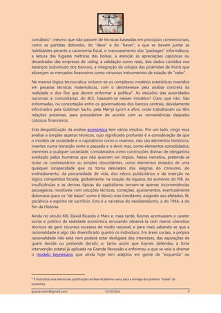 grazia.tanta@gmail.com 23/10/2016 4
contábeis”- mesmo que não passem de técnicas baseadas em princípios convencionais,
como as partidas dobradas, do “deve” e do “haver”; a que se devem juntar as
habilidades perante a caconomia fiscal, o manuseamento dos “packages” informáticos,
a leitura das fugazes métricas das bolsas, a atenção às apreciações capciosas ou
desastradas das empresas de rating, a validação como reais, dos dados contidos nos
balanços (sobretudo dos bancos), a integração da volúpia das pirâmides de Ponzi que
alicerçam os mercados financeiros como virtuosos instrumentos de criação de “valor”.
Na mesma lógica tecnocrática incluem-se os complexos modelos estatísticos inseridos
em pesadas técnicas matemáticas, com o desinteresse pela análise concreta da
realidade e dos fins que devem enformar a política5. As decisões das autoridades
nacionais e comunitárias, do BCE, baseiam-se nesses modelos? Claro que não. São
enformadas, na concertação entre os governadores dos bancos centrais, devidamente
informados pela Goldman Sachs, pela Merryl Lynch e afins, onde trabalharam ou têm
relações próximas, para procederem de acordo com as conveniências daqueles
colossos financeiros.
Esta despolitização da análise económica tem vários intuitos. Por um lado, cingir essa
análise a simples aspetos técnicos, cujo significado profundo é a consideração de que
o modelo de sociedade e o capitalismo como o vivemos, não são elementos históricos,
insertos numa transição entre o passado e o devir mas, como elementos consolidados,
inerentes a qualquer sociedade, considerados como construções divinas de obrigatória
aceitação pelos humanos que não queiram ser ímpios. Nessa narrativa, pretende-se
isolar os contestatários ou simples discordantes, como elementos dotados de uma
qualquer incapacidade que os torna desviados das alegrias do consumo, do
endividamento, da precariedade de vida, dos néons publicitários e da inserção na
lógica competitiva focada, globalmente, na criação da riqueza, do aumento do PIB. As
insuficiências e as derivas típicas do capitalismo tornam-se apenas inconveniências
passageiras, resolúveis com soluções técnicas, correções, ajustamentos, eventualmente
dolorosos (para os “de baixo” como é óbvio) mas inevitáveis, exigindo aos afetados, fé,
paciência e espirito de sacrifício. Esta é a narrativa do neoliberalismo, a do TINA, a do
fim da História.
Ainda no século XIX, David Ricardo e Marx e, mais tarde, Keynes acentuaram o carater
social e político da realidade económica recusando observá-la com meros utensílios
técnicos de gerir recursos escassos de modo racional; e para mais sabendo-se que a
racionalidade é algo tão diversificado quanto os indivíduos. Em áreas sociais, a própria
racionalidade não está nem poderá estar desligada dos interesses, das aspirações de
quem decide ou pretende decidir; e, tanto assim que Keynes defendeu a forte
intervenção estatal já aplicada na Grande Recessão e enformou o que se veio a chamar
o modelo keynesiano que ainda hoje tem adeptos em gente de “esquerda” ou
5
É ilustrativa uma leitura das justificações da Real Academia sueca para a entrega dos prémios “nobel” da
economia
 