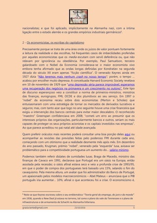 grazia.tanta@gmail.com 23/10/2016 5
nacionalistas; e que foi aplicado, implicitamente na Alemanha nazi, com a íntima
ligação entre o estado alemão e os grandes empórios industriais germânicos6
.
2 - Os economicistas, os escribas do capitalismo
Precisamente porque se trata de uma área onde os juízos de valor pontuam fortemente
a leitura da realidade e das escolhas, há frequentes casos de imbecilidades proferidas
por aqueles economicistas que os media escutam com servil deferência ou, que não
relevam por ignorância ou obediência. Por exemplo, Paul Samuelson, terceiro
galardoado com o Nobel da Economia considerava-se o maior economista vivo
embora tenha afirmado que as ondas longas definidas por Kondratiev na segunda
década do século XX eram apenas “ficção científica”. O venerado Keynes ainda em
1927 dizia “Não teremos mais nenhum crash no nosso tempo”; porém, o tempo …
acabou por encolher muito depressa. A conceituada Harvard Economic Society revelava
em 10 de novembro de 1929 que “uma depressão séria parece improvável; esperamos
uma recuperação dos negócios na primavera e um crescimento no outono”. Este tipo
de discurso esperançoso veio a constituir a norma de primeiros-ministros, ministros
das finanças, eurogrupos, FMI, OCDE e dos plumitivos ao seu serviço. Em 1997 o
“nobel” da economia recaiu sobre dois economistas (Merton e Scholes) que
entusiasmaram com uma estratégia de tornar os mercados de derivados lucrativos e
seguros; mas, com tanto azar que logo no ano seguinte houve uma crise financeira que
exigiu a intervenção dos bancos centrais para evitar maior descalabro. O reconhecido
“maestro” Greenspan confidenciava em 2008; “cometi um erro ao presumir que os
interesses próprios das organizações, particularmente bancos e outros, seriam os mais
capazes de proteger os seus próprios acionistas e os capitais investidos nas empresas”.
Ao que parece acreditou no pai natal até idade avançada.
Quem preferir oráculos mais recentes poderá consultar uma boa porção deles aqui ou
acompanhar as revisões das previsões feitas pelo poderoso FMI durante cada ano,
começando com um otimismo que a realidade desmente mês após mês. Em dezembro
do ano passado, Krugman, prémio “nobel”, venerado pela “esquerda” lusa, avisava ser
problemático para a competitividade portuguesa um aumento do… salário mínimo.
Podemos também referir dislates de sumidades lusas. Braga de Macedo, ministro das
finanças de Cavaco em 1991, declarava que Portugal era um oásis na Europa, então
assolada pela recessão; o oásis afinal estava seco e veio a profunda crise de 1993/95,
em que o poder de compra dos portugueses terá baixado uns 15%, selando o fim do
cavaquismo. Pela mesma altura, um avatar que foi administrador do Banco de Portugal,
um apaixonado pelos modelos macroeconómicos – Abel Mateus – anunciava que o PIB
português iria aumentar… 10%; afinal o que aconteceu foi a crise. O economicismo é,
6
Note-se que Keynes escreveu sobre o seu emblemático “Teoria geral do emprego, do juro e da moeda”
em 1936, quando o New Deal já estava no terreno, tal como o plano do vale do Tennessee e o plano de
infraestruturas e de armamento de Schacht na Alemanha hitleriana.
 