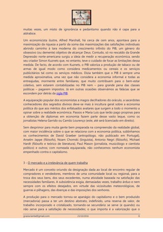 grazia.tanta@gmail.com 23/10/2016 6
muitas vezes, um misto de ignorância e pedantismo quando não é capa para a
aldrabice.
Um economicista ilustre, Alfred Marshall, há cerca de cem anos, apontava para a
maximização da riqueza a partir da soma das maximizações das satisfações individuais
abrindo caminho à tara moderna do crescimento infinito do PIB, um género do
obsessivo (ou demente) objetivo de alcançar Deus. Contudo, só no rescaldo da Grande
Depressão norte-americana surgiu a ideia de medir a recuperação económica, sendo
seu criador Simon Kuznets que, no entanto, teve o cuidado de focar as limitações dessa
medida. De facto, de acordo com Kuznets, o PIB valoriza a produção de tabaco ou de
armas de igual modo como considera medicamentos ou cereais e os serviços
publicitários tal como os serviços médicos. Dizia também que o PIB é sempre uma
medida aproximativa, uma vez que não considera a economia informal e todas as
entreajudas, mormente entre familiares, que muito contribuem para o bem-estar
coletivo, sem estarem contabilizadas no PIB nem – para grande pena das classes
políticas – pagarem impostos. Já em outras ocasiões observámos as falácias que se
escondem por detrás da sigla PIB.
A equiparação popular dos economistas a magos decifradores do oráculo, a sacerdotes
conhecedores dos segredos divinos deve-se mais à incultura geral sobre a economia
política do que aos méritos dos enfatuados avatares que surgem a todo o momento a
opinar sobre a realidade económica. Passos e Maria Luís que terão pago propinas para
a obtenção de diplomas em economia fazem parte desse vasto leque, como os
jornalistas Helena Garrido ou Camilo Lourenço (este, até será licenciado em direito).
Sem desprimor para muita gente bem preparada na compreensão da realidade global,
com maior incidência sobre o que se relaciona com a economia política, sublinhamos
os conhecimentos de David Graeber (antropólogo, não publicado em Portugal),
Anselm Jappe (filósofo), Noam Chomski (linguista), Antonio Negri (filósofo), Michael
Hardt (filósofo e teórico de literatura), Paul Mason (jornalista, musicólogo e cientista
político) e outros; com nomeada equiparada, não conhecemos nenhum economista
empenhado contra o capitalismo.
3 - O mercado e a irrelevância de quem trabalha
Mercado é um conceito oriundo da designação dada ao local de encontro regular de
compradores e vendedores, membros de uma comunidade local ou regional, para a
troca dos seus bens, dos seus excedentes, numa atividade baseada na satisfação das
necessidades familiares. A subsistência exigia, demasiadas vezes, trabalho árduo e nem
sempre com os efeitos desejados, em virtude das vicissitudes meteorológicas, de
guerras e pilhagens, das doenças e das imposições dos senhores.
A produção para o mercado tornou-se apanágio do capitalismo e o bem produzido
(mercadoria) passa a ter um destino abstrato, indefinido, uma reserva de valor, de
trabalho incorporado e cristalizado, tornando-se secundário se serve (e quando) ou
não serve para a satisfação de necessidades; o que importa é a valorização que o
 