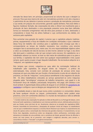 grazia.tanta@gmail.com 23/10/2016 7
mercado faz desse bem, em princípio, proporcional ao volume dos que o desejam (a
procura). Para que essa reserva de valor em mercadorias aumente e com ele a riqueza e
o património do seu detentor é preciso acrescer a produção de mercadorias, promover
a sua venda, em prejuízo de concorrentes, gerando capital-dinheiro. Para esse efeito o
figurino medieval, fechado, das corporações de artes e ofícios7
era insuficiente para a
produção de bens destinados a uma população presente numa área bem definida;
tornou-se necessário arregimentar mão-de–obra para produzir os bens, destinados a
compradores e locais fora da esfera habitual e cujo conhecimento era detido, em
exclusivo pelo capitalista.
Para aumentar essa geração de capital, é preciso que o capitalista adquira matérias-
primas, equipamentos e força de trabalho em condições otimizadas; e que o detentor
dessa força de trabalho não constitua para o capitalista outro encargo que não o
correspondente ao tempo de trabalho necessário. Isso constituiu uma enorme
vantagem face à escravatura pois, neste caso, há uma responsabilidade objetiva sobre
a vida e as condições de vida do escravo; se este morrer, adoecer ou fugir, o seu dono
não terá quem o substitua a não ser que compre outro escravo. Em capitalismo, se o
trabalhador adoecer ou morrer, se tiver ou não meios de subsistência para si ou para a
sua família, o capitalista não tem sobre isso qualquer responsabilidade e terá, quase
sempre, quem queira ocupar o lugar daquele trabalhador. Na escravatura adquiria-se a
“máquina”, em capitalismo aluga-se.
Nos tempos que correm, vulgarizou-se, para além da contratação habitual do
trabalhador pelo capitalista, do aluguer direto da “máquina”, a prática da
externalização. Esta, consiste num contrato de prestação de serviços entre duas
empresas em que uma delas tem por função o fornecimento à outra de um rebanho de
precários, um lote de “máquinas”, numa postura semelhante à dos negreiros do século
XXI. Os ditos trabalhadores colocados ao serviço apresentam-se como máquinas
alugadas pelas “tecnológicas” empresas de trabalho temporário, cujo papel é o de
fornecerem força de trabalho, precarizada, temporária, mal paga, sem direitos e em
local variável. A segmentação dessa prática de aluguer é um símbolo do parasitismo do
capitalista e configura o que se designa por alargamento da “cadeia de valor”.
Nas sociedades atuais e, mais do que nunca, entre o produtor e o consumidor, deixou
de haver qualquer vínculo ou sequer, conhecimento mútuo; tanto podem estar
próximos, como em continentes distintos. É o mundo da mercadoria e nele se defende
7
A versão moderna das corporações foi aplicada na Itália de Mussolini ou no Portugal de Salazar, como
forma de fundir capitalistas e trabalhadores num interesse patriótico comum, definido pelos primeiros e
pelo seu Estado, como está bem de ver. Atualmente, observa-se na atuação dos reguladores (ERSE,
Anacom, Autoridade da Concorrência…) despojados de qualquer intuito de integrar os trabalhadores
uma vez que o neoliberalismo esqueceu a encíclica Rerum Novarum que inspirou os corporativismos do
século XX; apenas conta a concertação dos interesses das grandes empresas. O corporativismo, na sua
forma mais degradada, encontra-se ainda nas designadas ordens profissionais, controladas pelos
elementos já instalados de uma profissão, com a conivência do Estado, gerando formas de dificultar o
acesso aos mais jovens, de os precarizar, com estágios e exigências absurdas, para cercear a…
concorrência e limitar o “mercado” a um género de baronato.
 